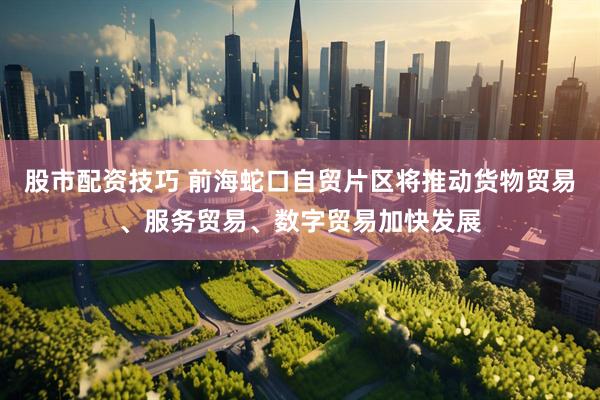 股市配资技巧 前海蛇口自贸片区将推动货物贸易、服务贸易、数字贸易加快发展