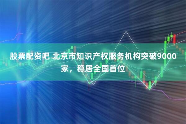 股票配资吧 北京市知识产权服务机构突破9000家，稳居全国首位