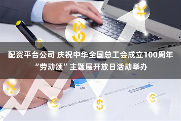 配资平台公司 庆祝中华全国总工会成立100周年“劳动颂”主题展开放日活动举办