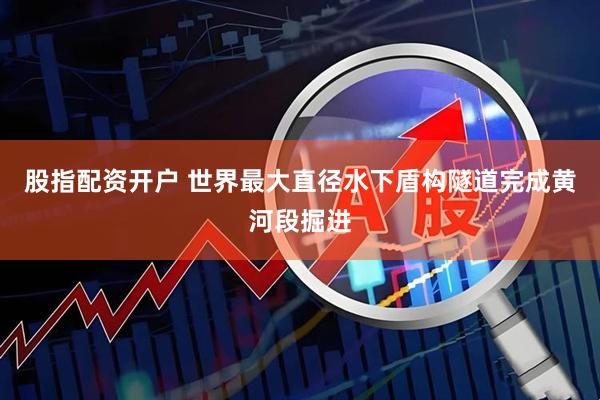 股指配资开户 世界最大直径水下盾构隧道完成黄河段掘进