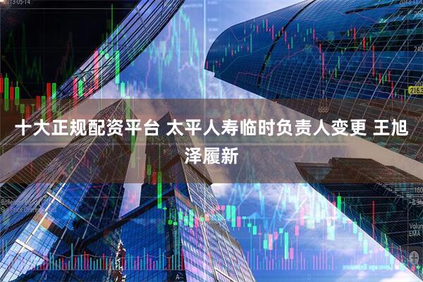十大正规配资平台 太平人寿临时负责人变更 王旭泽履新