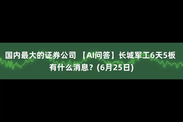 国内最大的证券公司 【AI问答】长城军工6天5板 有什么消息？(6月25日)