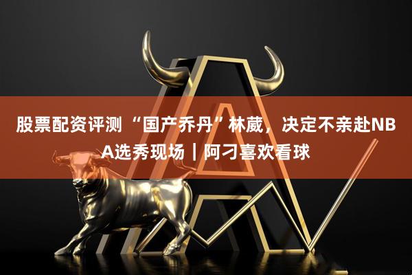 股票配资评测 “国产乔丹”林葳，决定不亲赴NBA选秀现场｜阿刁喜欢看球