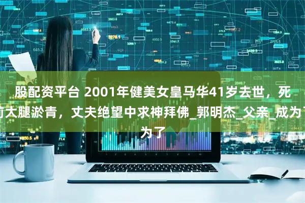 股配资平台 2001年健美女皇马华41岁去世，死前大腿淤青，丈夫绝望中求神拜佛_郭明杰_父亲_成为了