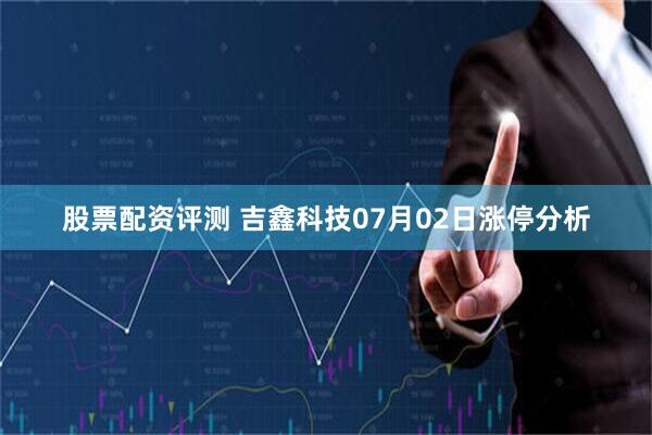 股票配资评测 吉鑫科技07月02日涨停分析
