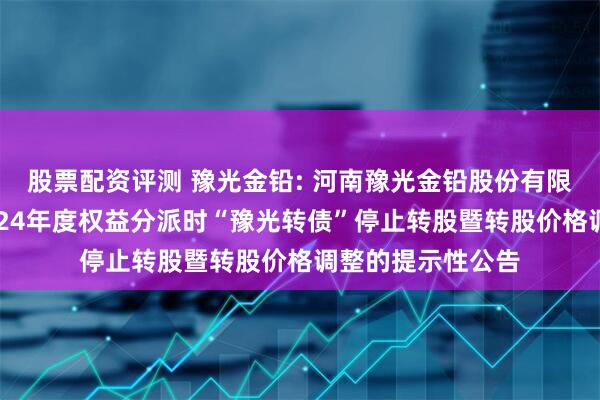 股票配资评测 豫光金铅: 河南豫光金铅股份有限公司关于实施2024年度权益分派时“豫光转债”停止转股暨转股价格调整的提示性公告