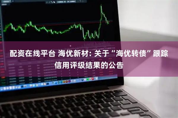 配资在线平台 海优新材: 关于“海优转债”跟踪信用评级结果的公告