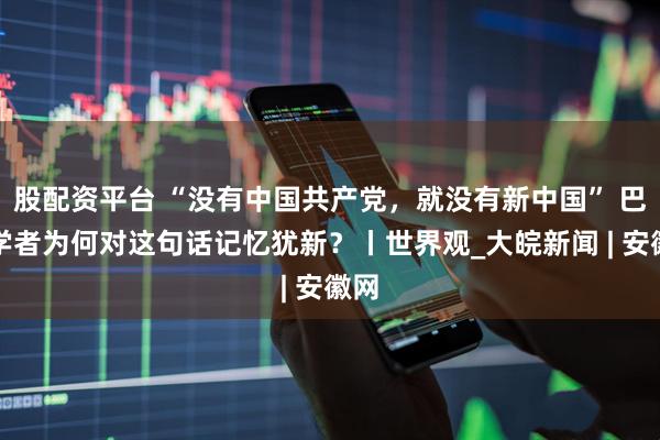股配资平台 “没有中国共产党，就没有新中国” 巴西学者为何对这句话记忆犹新？丨世界观_大皖新闻 | 安徽网