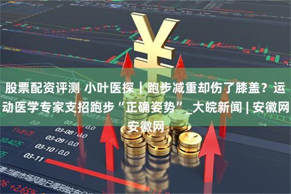股票配资评测 小叶医探｜跑步减重却伤了膝盖？运动医学专家支招跑步“正确姿势”_大皖新闻 | 安徽网