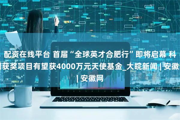 配资在线平台 首届“全球英才合肥行”即将启幕 科创获奖项目有望获4000万元天使基金_大皖新闻 | 安徽网