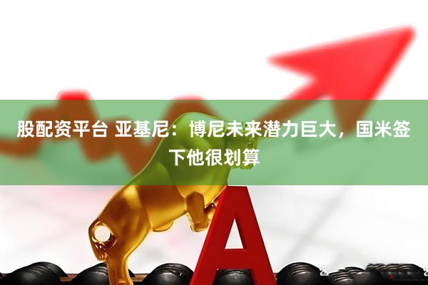 股配资平台 亚基尼：博尼未来潜力巨大，国米签下他很划算