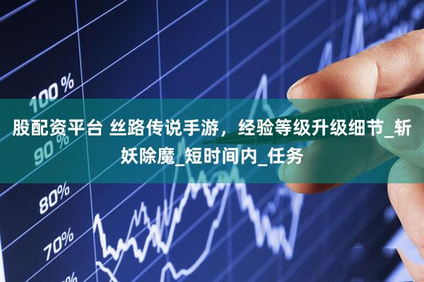 股配资平台 丝路传说手游，经验等级升级细节_斩妖除魔_短时间内_任务