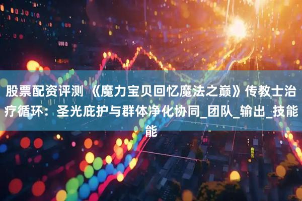 股票配资评测 《魔力宝贝回忆魔法之巅》传教士治疗循环：圣光庇护与群体净化协同_团队_输出_技能