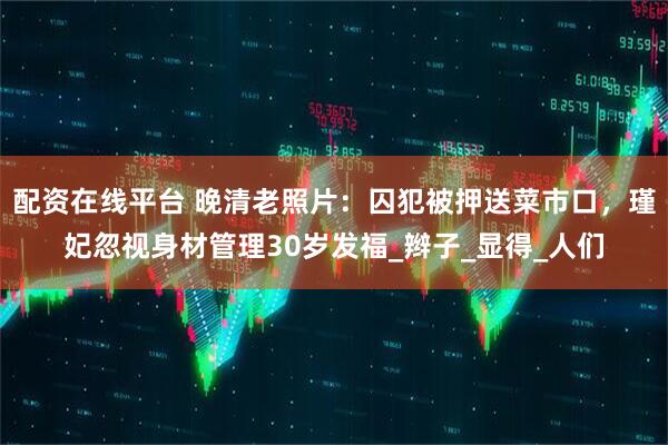 配资在线平台 晚清老照片：囚犯被押送菜市口，瑾妃忽视身材管理30岁发福_辫子_显得_人们