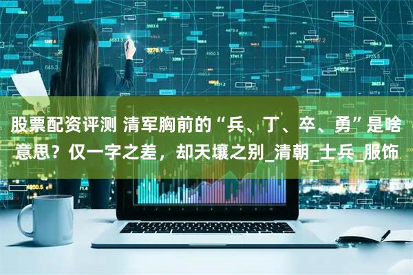 股票配资评测 清军胸前的“兵、丁、卒、勇”是啥意思？仅一字之差，却天壤之别_清朝_士兵_服饰
