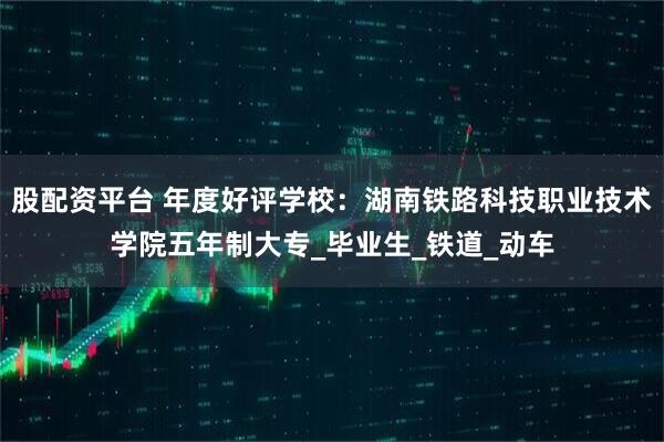 股配资平台 年度好评学校：湖南铁路科技职业技术学院五年制大专_毕业生_铁道_动车