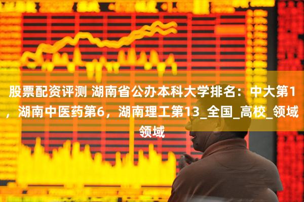股票配资评测 湖南省公办本科大学排名：中大第1，湖南中医药第6，湖南理工第13_全国_高校_领域