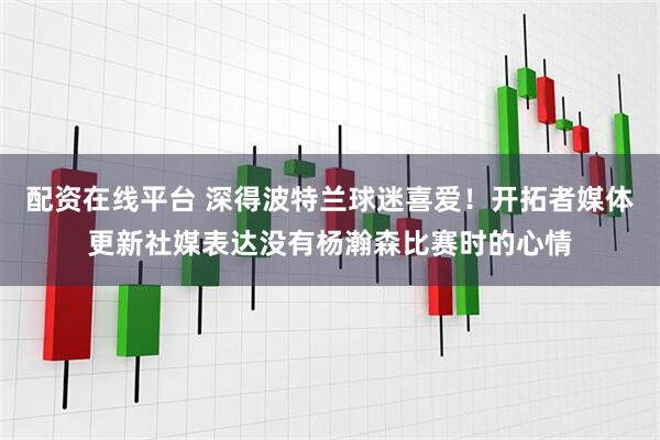 配资在线平台 深得波特兰球迷喜爱！开拓者媒体更新社媒表达没有杨瀚森比赛时的心情