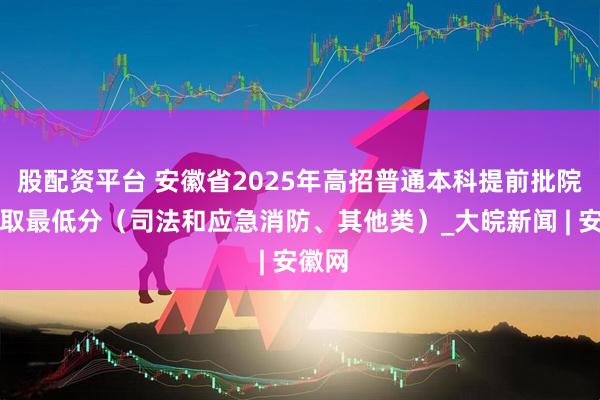 股配资平台 安徽省2025年高招普通本科提前批院校录取最低分（司法和应急消防、其他类）_大皖新闻 | 安徽网