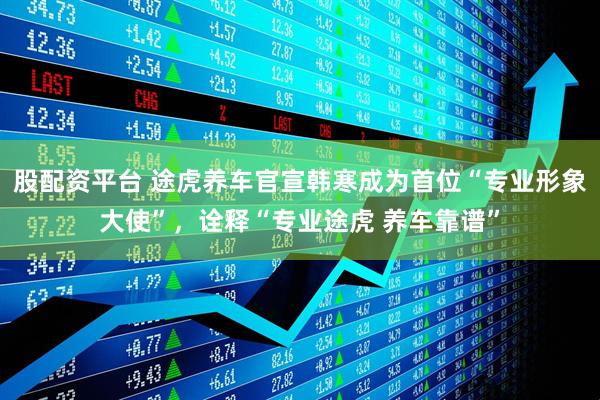 股配资平台 途虎养车官宣韩寒成为首位“专业形象大使”，诠释“专业途虎 养车靠谱”
