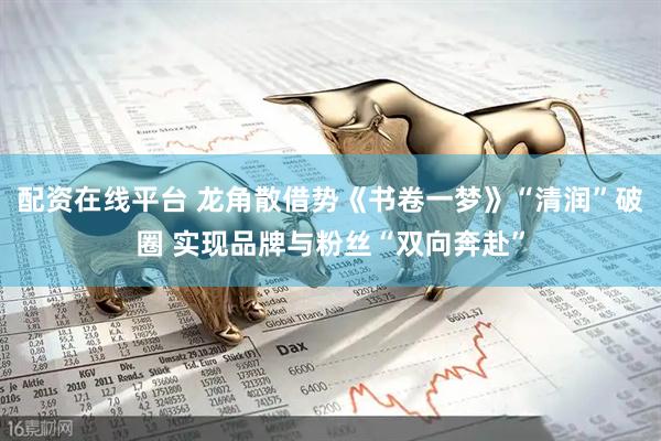 配资在线平台 龙角散借势《书卷一梦》“清润”破圈 实现品牌与粉丝“双向奔赴”