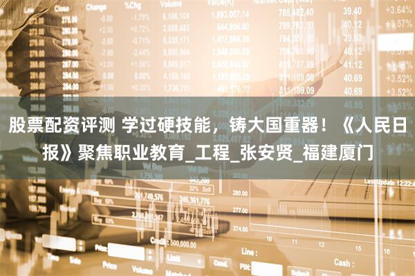股票配资评测 学过硬技能，铸大国重器！《人民日报》聚焦职业教育_工程_张安贤_福建厦门
