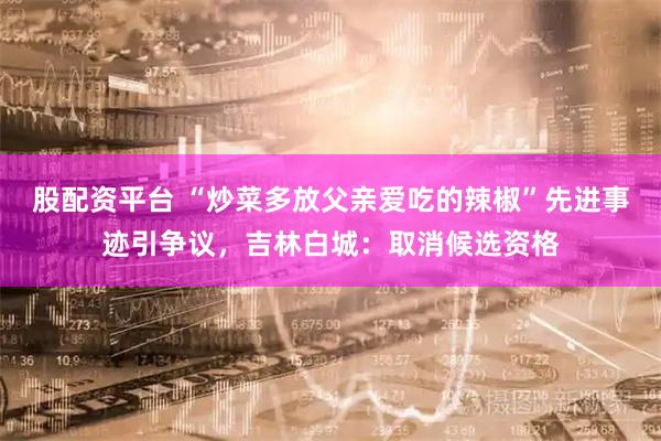 股配资平台 “炒菜多放父亲爱吃的辣椒”先进事迹引争议，吉林白城：取消候选资格