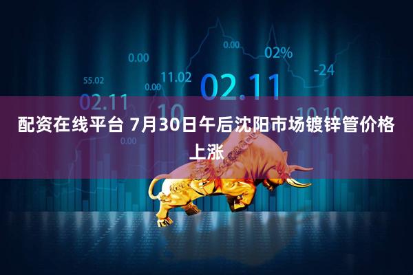 配资在线平台 7月30日午后沈阳市场镀锌管价格上涨