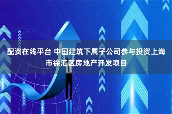 配资在线平台 中国建筑下属子公司参与投资上海市徐汇区房地产开发项目