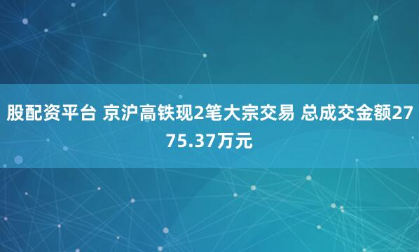 股配资平台 京沪高铁现2笔大宗交易 总成交金额2775.37万元