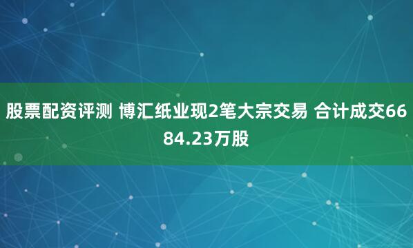 股票配资评测 博汇纸业现2笔大宗交易 合计成交6684.23万股