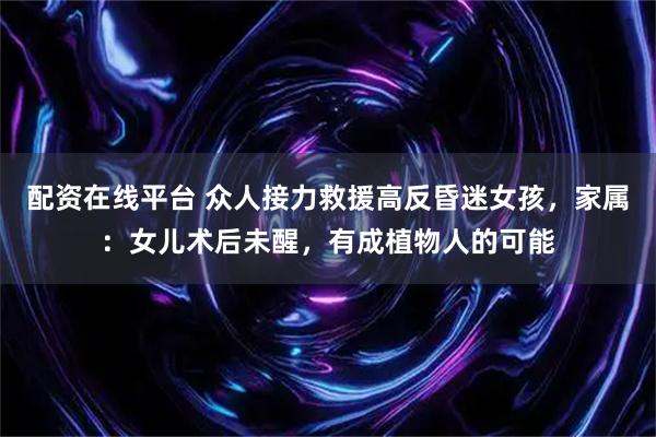 配资在线平台 众人接力救援高反昏迷女孩，家属：女儿术后未醒，有成植物人的可能