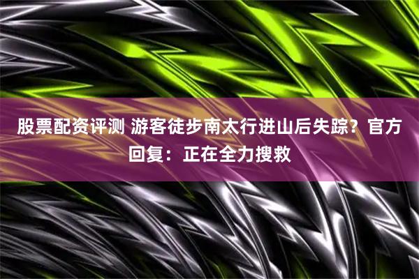 股票配资评测 游客徒步南太行进山后失踪？官方回复：正在全力搜救