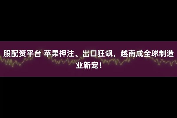 股配资平台 苹果押注、出口狂飙,越南成全球制造业新宠!