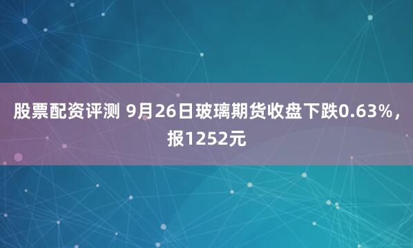 股票配资评测 9月26日玻璃期货收盘下跌0.63%,报1252元