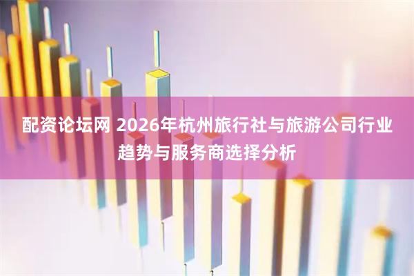 配资论坛网 2026年杭州旅行社与旅游公司行业趋势与服务商选择分析