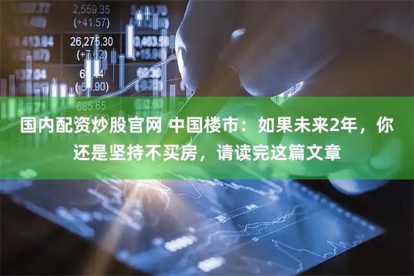 国内配资炒股官网 中国楼市：如果未来2年，你还是坚持不买房，请读完这篇文章