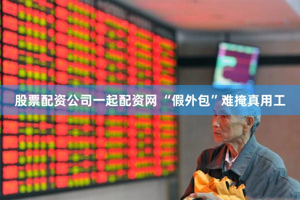 股票配资公司一起配资网 “假外包”难掩真用工