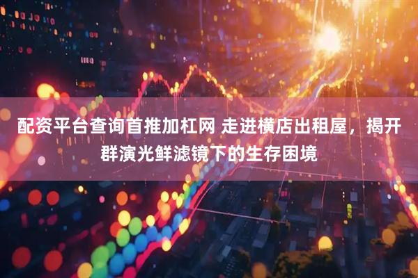 配资平台查询首推加杠网 走进横店出租屋，揭开群演光鲜滤镜下的生存困境