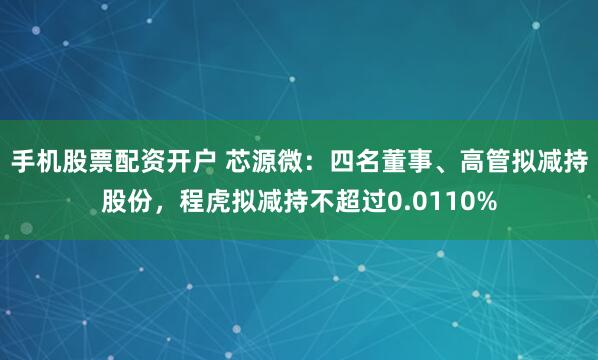 手机股票配资开户 芯源微：四名董事、高管拟减持股份，程虎拟减持不超过0.0110%