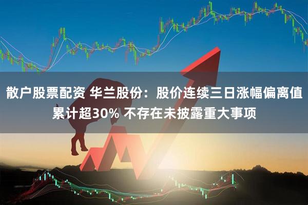 散户股票配资 华兰股份：股价连续三日涨幅偏离值累计超30% 不存在未披露重大事项