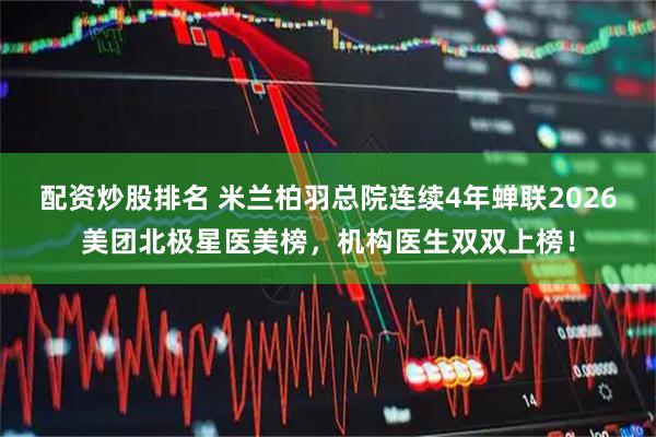 配资炒股排名 米兰柏羽总院连续4年蝉联2026美团北极星医美榜，机构医生双双上榜！