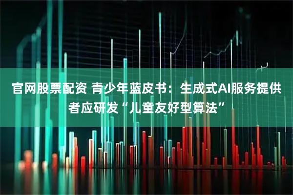 官网股票配资 青少年蓝皮书：生成式AI服务提供者应研发“儿童友好型算法”