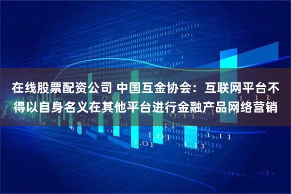 在线股票配资公司 中国互金协会：互联网平台不得以自身名义在其他平台进行金融产品网络营销